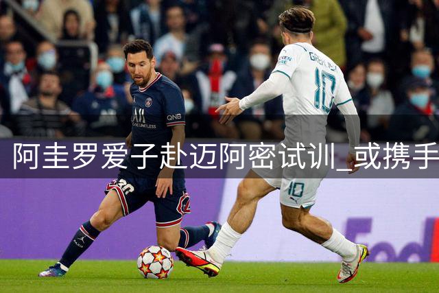 阿圭罗爱子赴迈阿密试训 或携手教父梅西征战美职联
